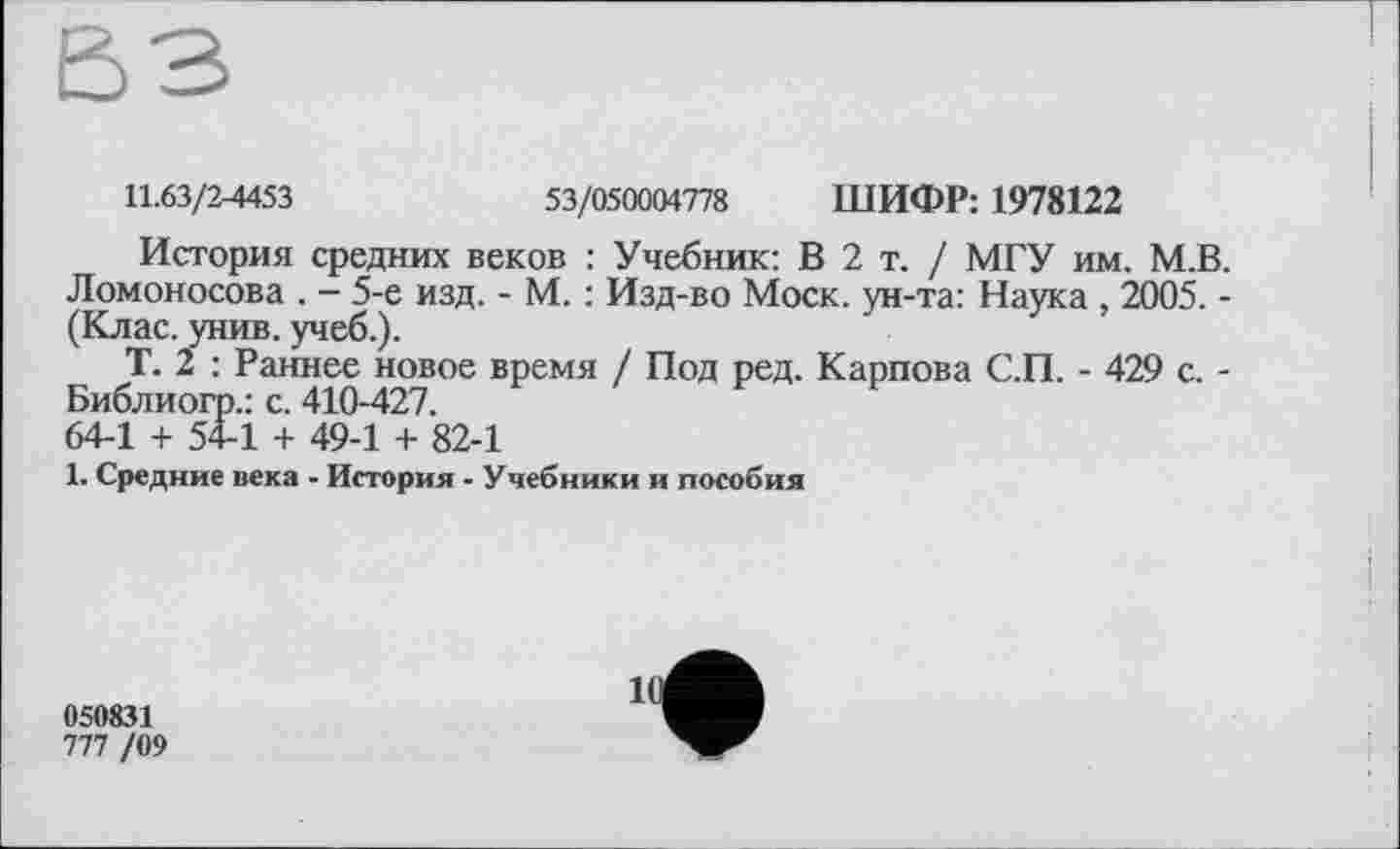 ﻿11.63/2-4453	53/050004778 ШИФР: 1978122
История средних веков : Учебник: В 2 т. / МГУ им. М.В. Ломоносова . - 5-е изд. - М. : Изд-во Моск, ун-та: Наука , 2005. -(Клас. унив. учеб.).
Т. 2 : Раннее новое время / Под ред. Карпова С.П. - 429 с. -Библиогр.: с. 410-427.
64-1 + 54-1 + 49-1 + 82-1
1. Средние века - История - Учебники и пособия
050831
777 /09
11